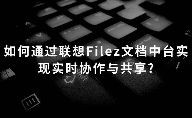 如何通过联想Filez文档中台实现实时协作与共享?