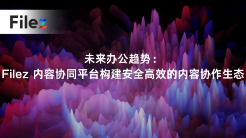 未来办公趋势：Filez 内容协同平台构建安全高效的内容协作生态