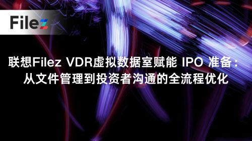 联想Filez VDR虚拟数据室赋能 IPO 准备：从文件管理到投资者沟通的全流程优化