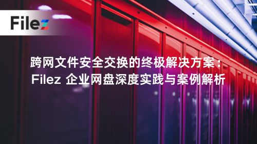跨网文件安全交换的终极解决方案：Filez 企业网盘深度实践与案例解析