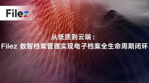 从纸质到云端：Filez 数智档案管理实现电子档案全生命周期闭环