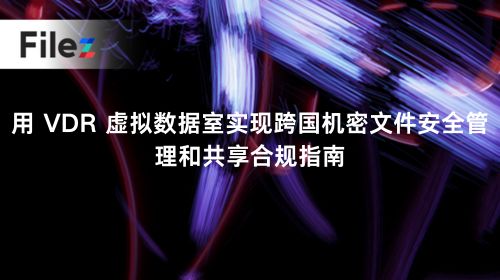 用 VDR 虚拟数据室实现跨国机密文件安全管理和共享合规指南