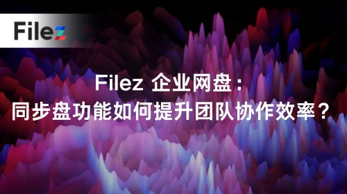 Filez 企业网盘：同步盘功能如何提升团队协作效率？