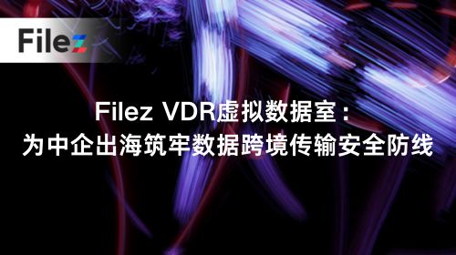 Filez VDR虚拟数据室：为中企出海筑牢数据跨境传输安全防线