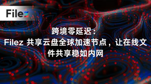 跨境零延迟：Filez 共享云盘全球加速节点，让在线文件共享稳如内网