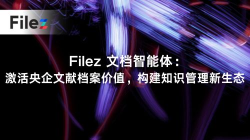 Filez 文档智能体：激活央企文献档案价值，构建知识管理新生态