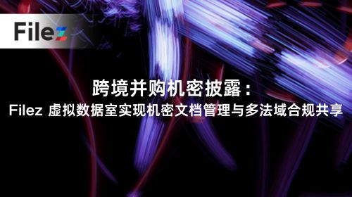 跨境并购机密披露：Filez 虚拟数据室实现机密文档管理与多法域合规共享