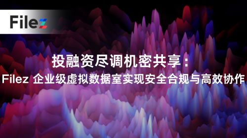 投融资尽调机密共享：Filez 企业级虚拟数据室实现安全合规与高效协作