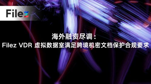 海外融资尽调：Filez VDR 虚拟数据室满足跨境机密文档保护合规要求